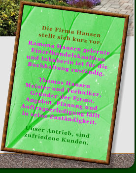 Die Firma Hansen stellt sich kurz vor.  Ramona Hansen gelernte Einzelhandelskauffrau  und Inhaberin ist fr die Buchhaltung zustndig.  Thomas Hansen  Meister und Techniker, Grnder der Firma. Angebot, Planung und Auftragserledigung fllt in seine Zustndigkeit.  Unser Antrieb, sind zufriedene Kunden.